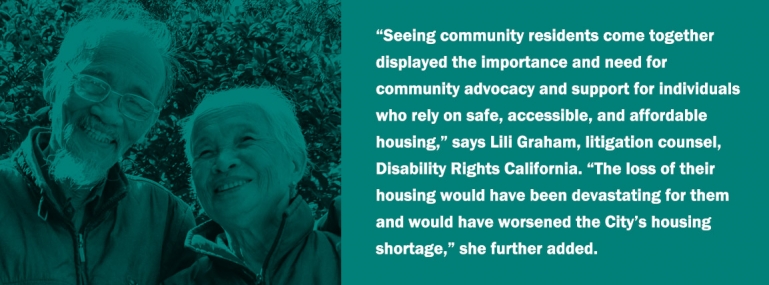“Seeing community residents come together displayed the importance and need for community advocacy and support for individuals who rely on safe, accessible, and affordable housing,” says Lili Graham, litigation counsel, Disability Rights California. “The loss of their housing would have been devastating for them and would have worsened the City’s housing shortage,” she further added.