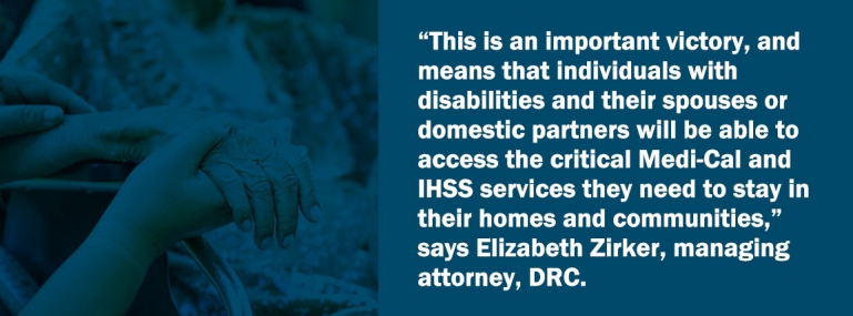 “This is an important victory, and means that individuals with disabilities and their spouses or domestic partners will be able to access the critical Medi-Cal and IHSS services they need to stay in their homes and communities,” says Elizabeth Zirker, managing attorney, DRC.