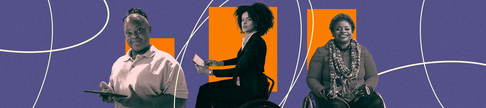 Three black women with disabilities on a purple background with orange squares with white circles. From right to left, A black woman with her hair tied up, wearing a polo and is holding a tablet, a black woman in a wheelchair with short curly hair holding a tablet, wearing a suit and a black woman in a wheelchair with short hair wearing casual long sleeves.