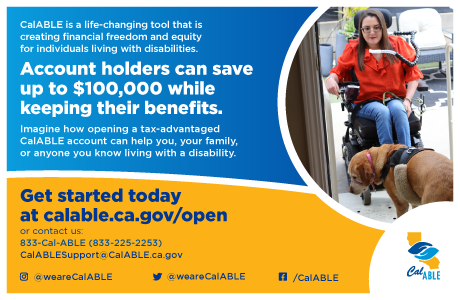 CalABLE Logo, Text: CalABLE is a life-changing tool that is creating financial freedom and equity for individuals living with disabilities. Account holders can save up to $100,000 while keeping their benefits. Imagine how opening a tax-advantaged CalABLE account can help you, your family,or anyone you know living with a disability. Get started today at calable.ca.gov/open or contact us: Phone: 833-225-2253 Email: CalABLESupport@CalABLE.ca.gov