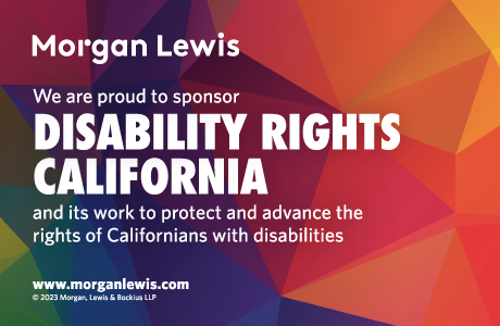 Morgan Lewis Logo, Text: We are proud to sponsor Disability Rights California and its work to protect and advance the rights of Californians with disabilities.