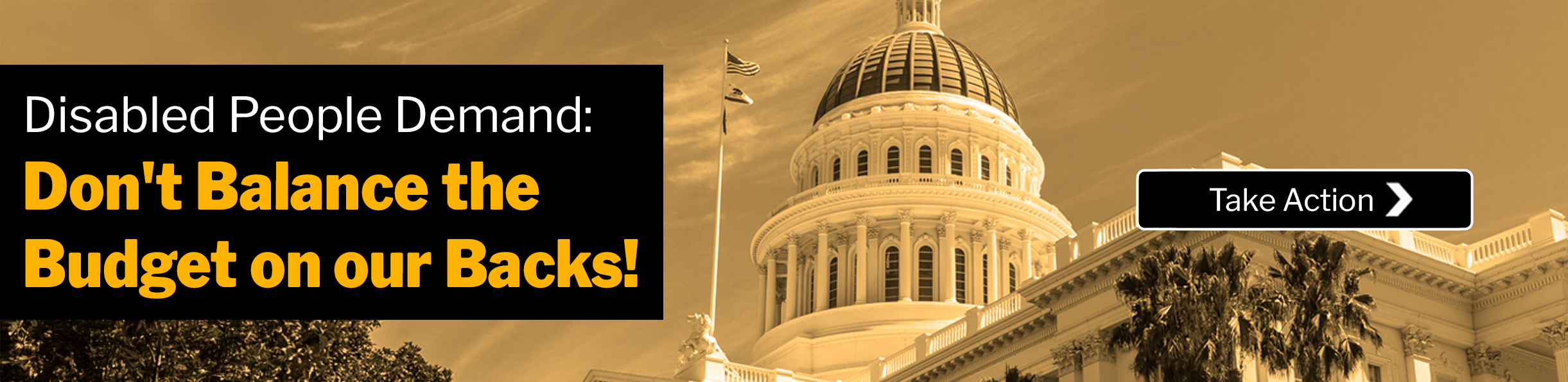 Text: Disabled People Demand: Don't Balance the Budget on our Backs! Take Action. Photo: Front view of the CA Capitol Building.