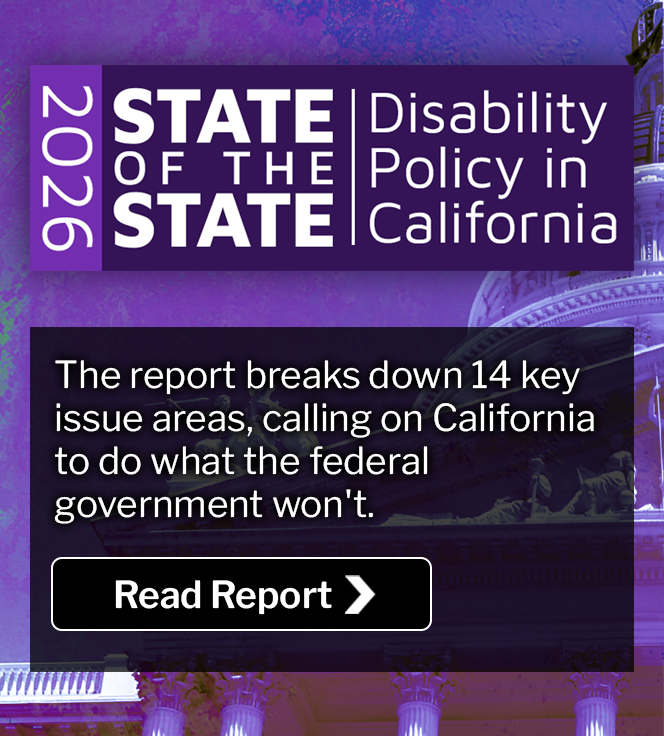 2026 State of the State: Disability Policy in California. The report breaks down 14 key issue areas, calling on California to do what the federal government won't. Read Report.
