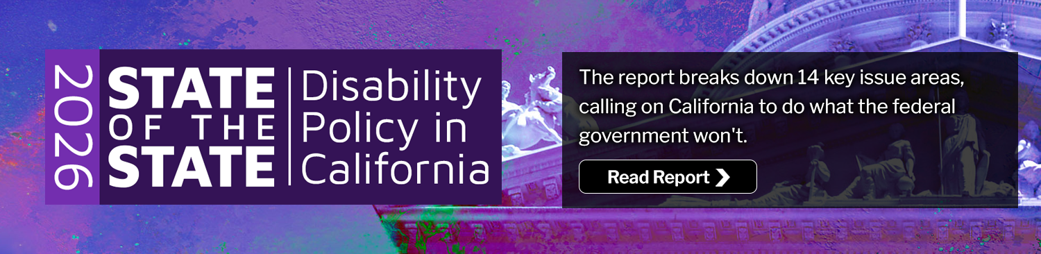2026 State of the State: Disability Policy in California. The report breaks down 14 key issue areas, calling on California to do what the federal government won't. Read Report.