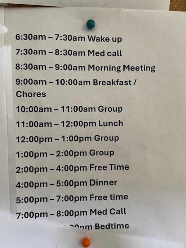 Schedule for Program Participants at SSG/Project 180 House 6:30am – 7:30am Wake up 7:30am – 8:30am Med call 8:30am – 9:00am Morning meeting 9:00am – 10:00am Breakfast/chores 10:00am – 11:00am Group 11:00am – 12:00pm Lunch 12:00pm – 1:00pm Group 1:00pm – 2:00pm Group 2:00pm – 4:00pm Free time 4:00pm – 5:00pm Dinner 5:00pm – 7:00pm Free time 7:00pm – 8:00pm med call Obscured time Bedtime