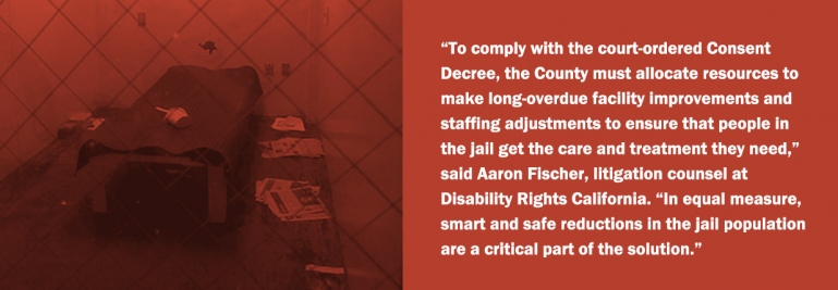 “To comply with the court-ordered Consent Decree, the County must allocate resources to make long-overdue facility improvements and staffing adjustments to ensure that people in the jail get the care and treatment they need,” said Aaron Fischer, litigation counsel at Disability Rights California.  “In equal measure, smart and safe reductions in the jail population are a critical part of the solution.”